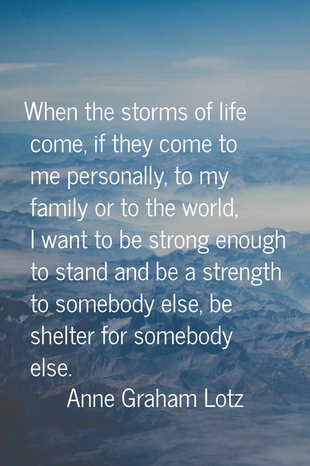 When the storms of life come, if they come to me personally, to my family or to the world, I want t