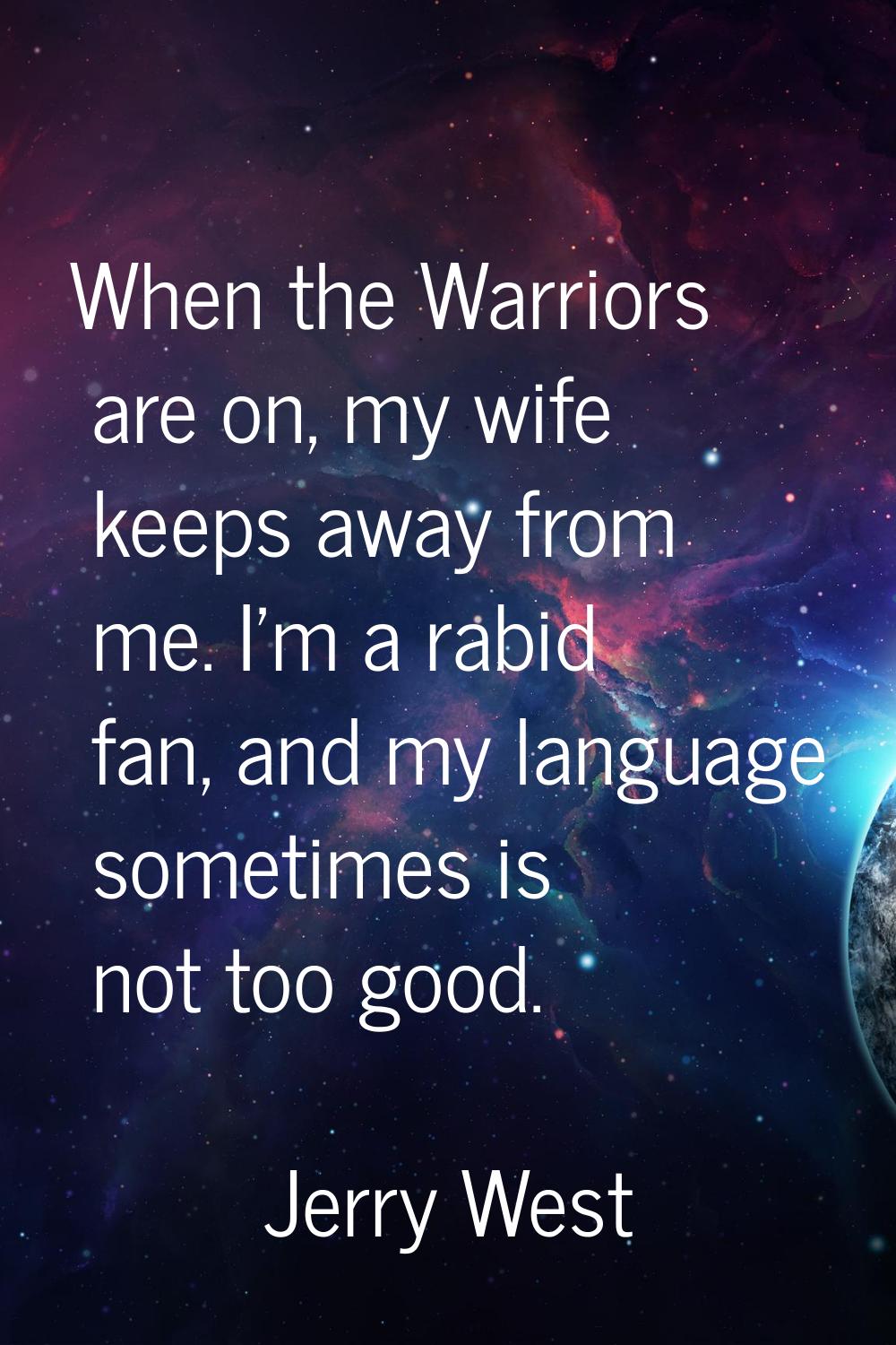 When the Warriors are on, my wife keeps away from me. I'm a rabid fan, and my language sometimes is