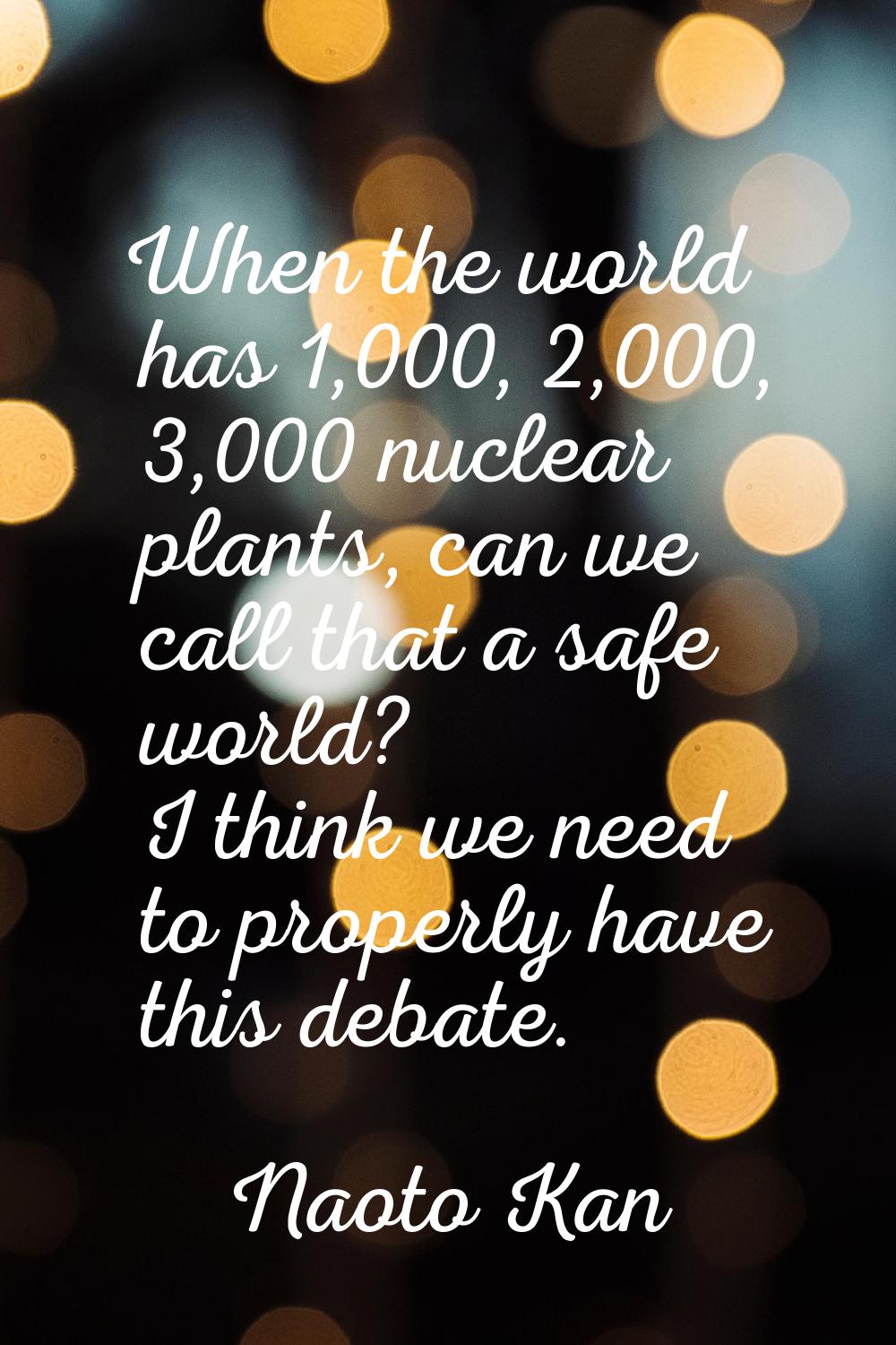 When the world has 1,000, 2,000, 3,000 nuclear plants, can we call that a safe world? I think we ne