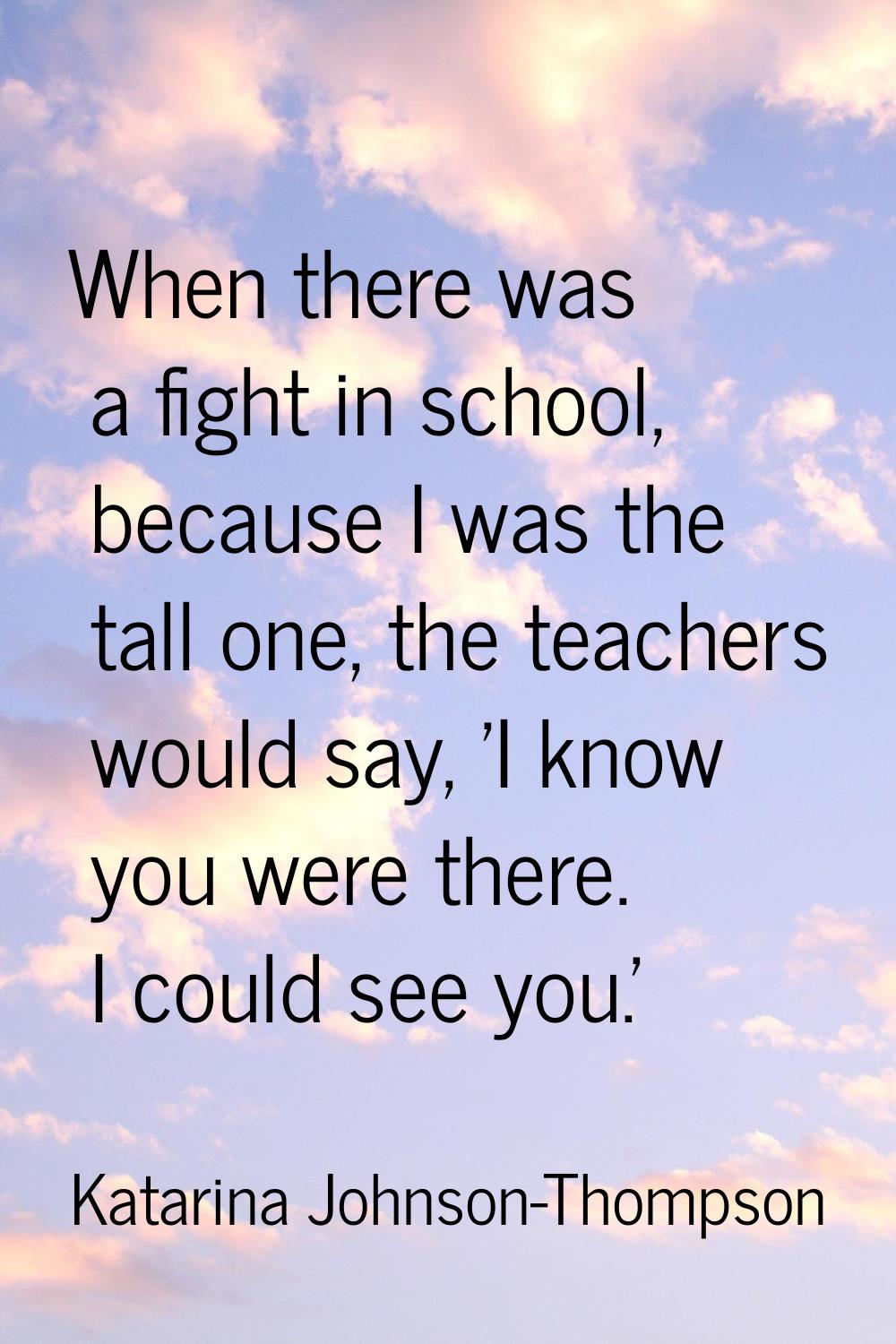 When there was a fight in school, because I was the tall one, the teachers would say, 'I know you w