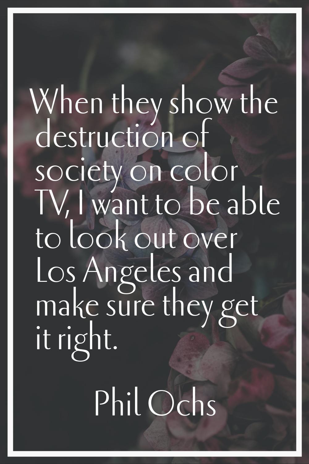 When they show the destruction of society on color TV, I want to be able to look out over Los Angel