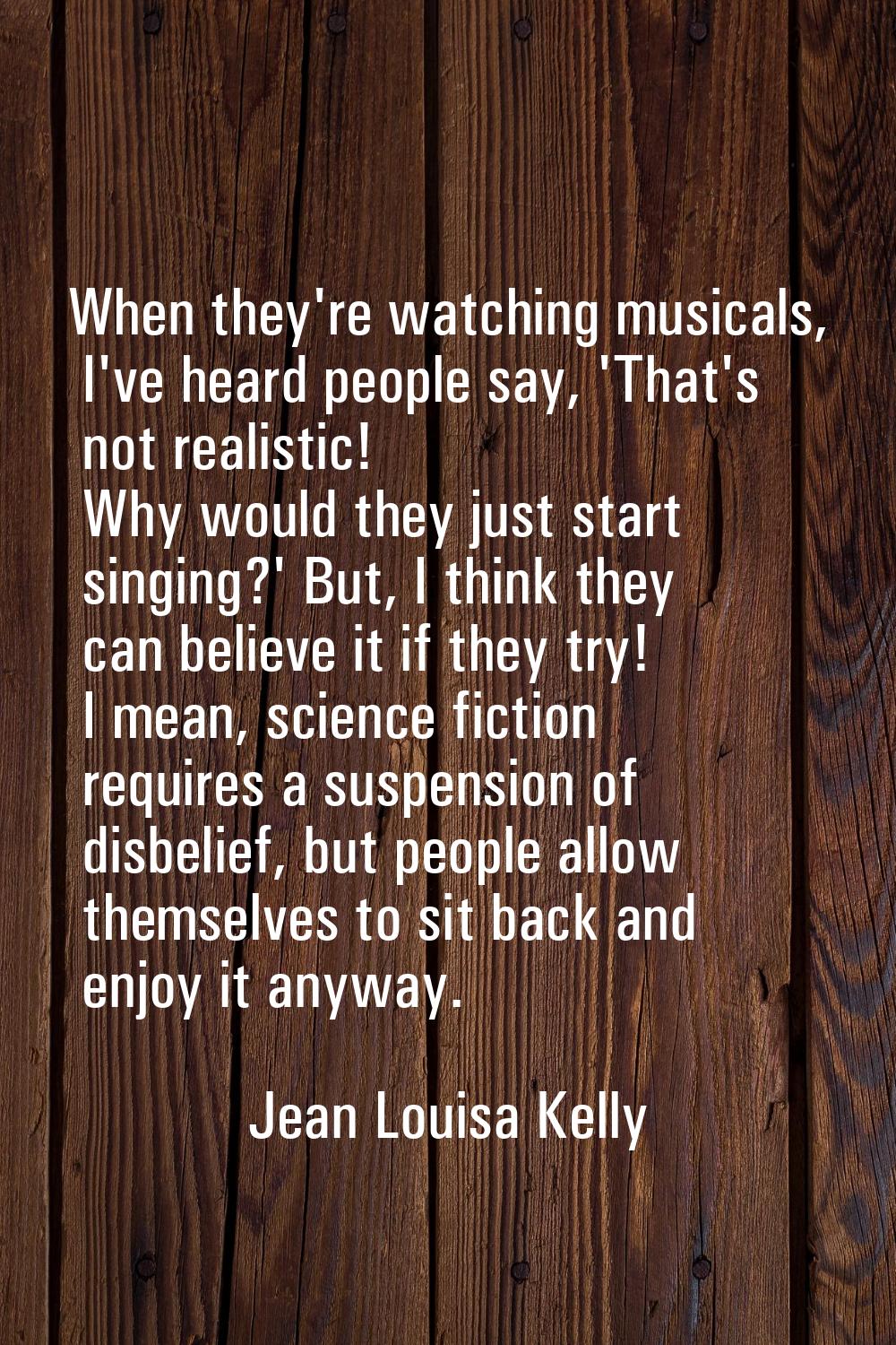 When they're watching musicals, I've heard people say, 'That's not realistic! Why would they just s