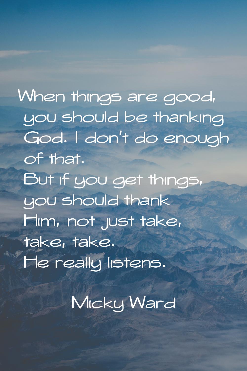 When things are good, you should be thanking God. I don't do enough of that. But if you get things,
