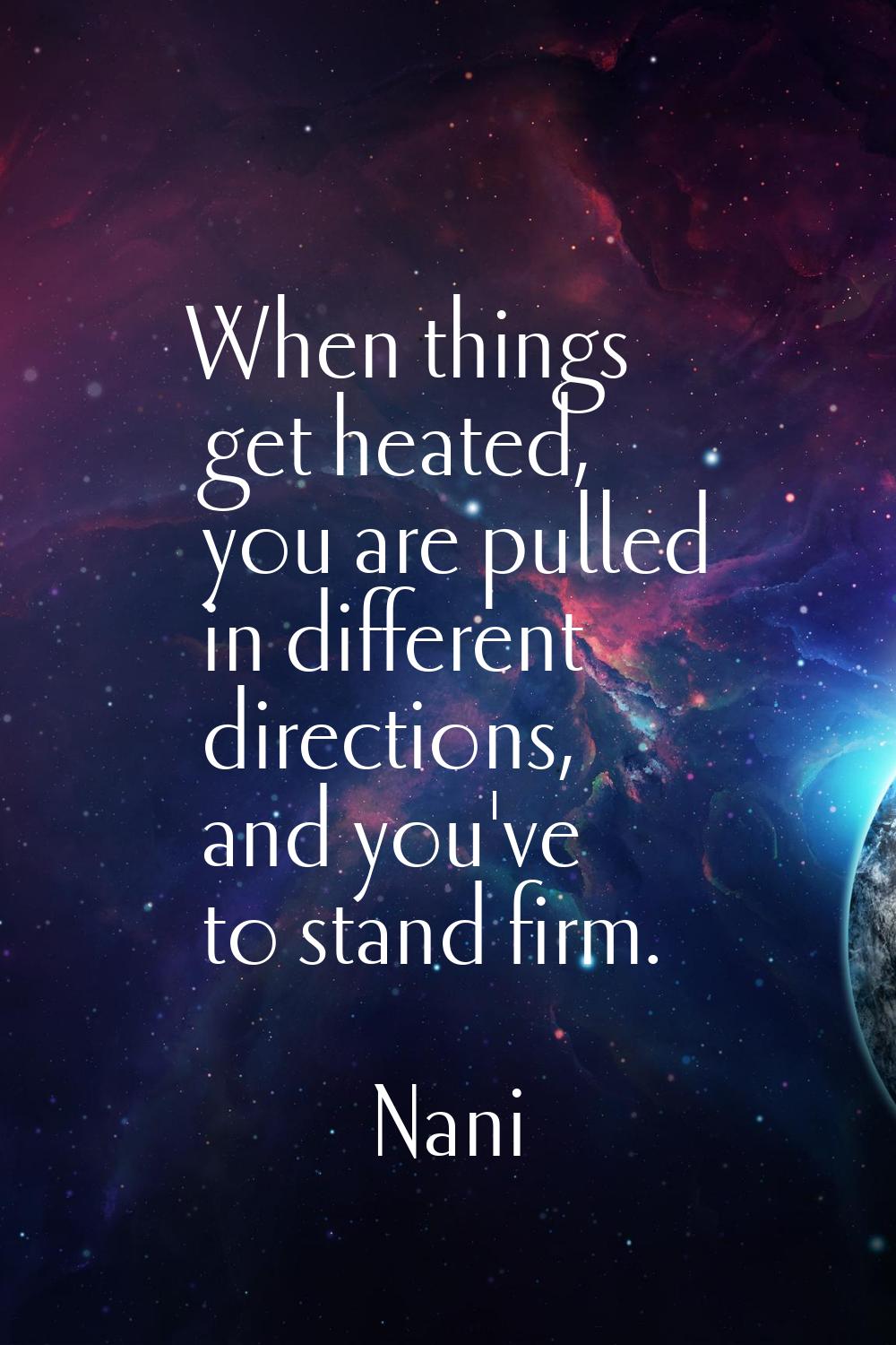 When things get heated, you are pulled in different directions, and you've to stand firm.