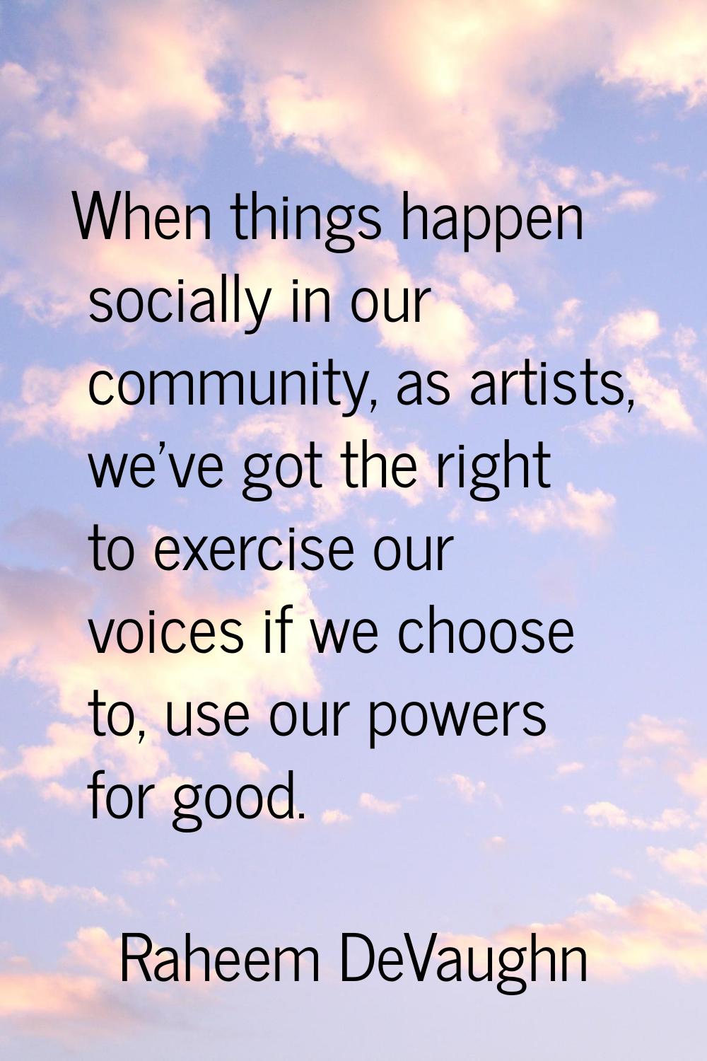 When things happen socially in our community, as artists, we've got the right to exercise our voice