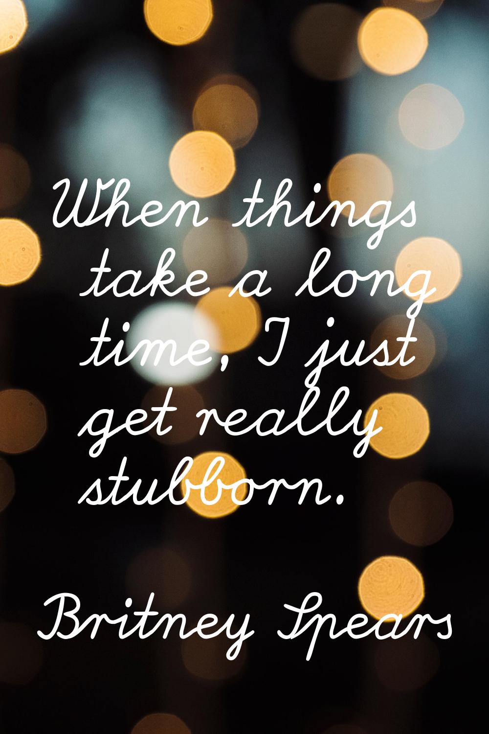 When things take a long time, I just get really stubborn.