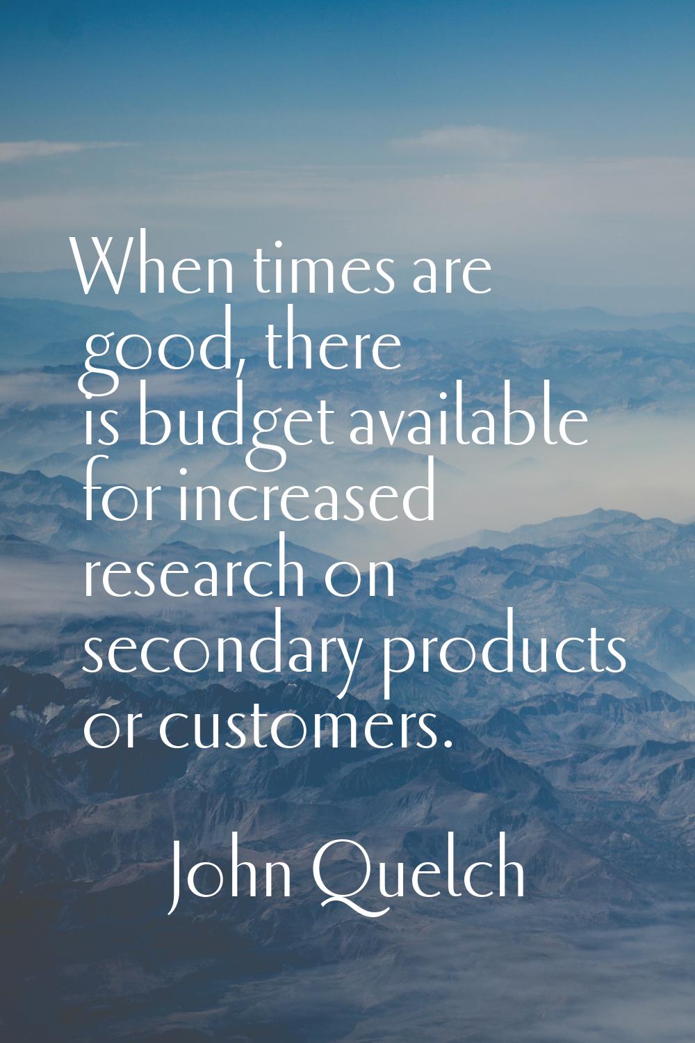 When times are good, there is budget available for increased research on secondary products or cust