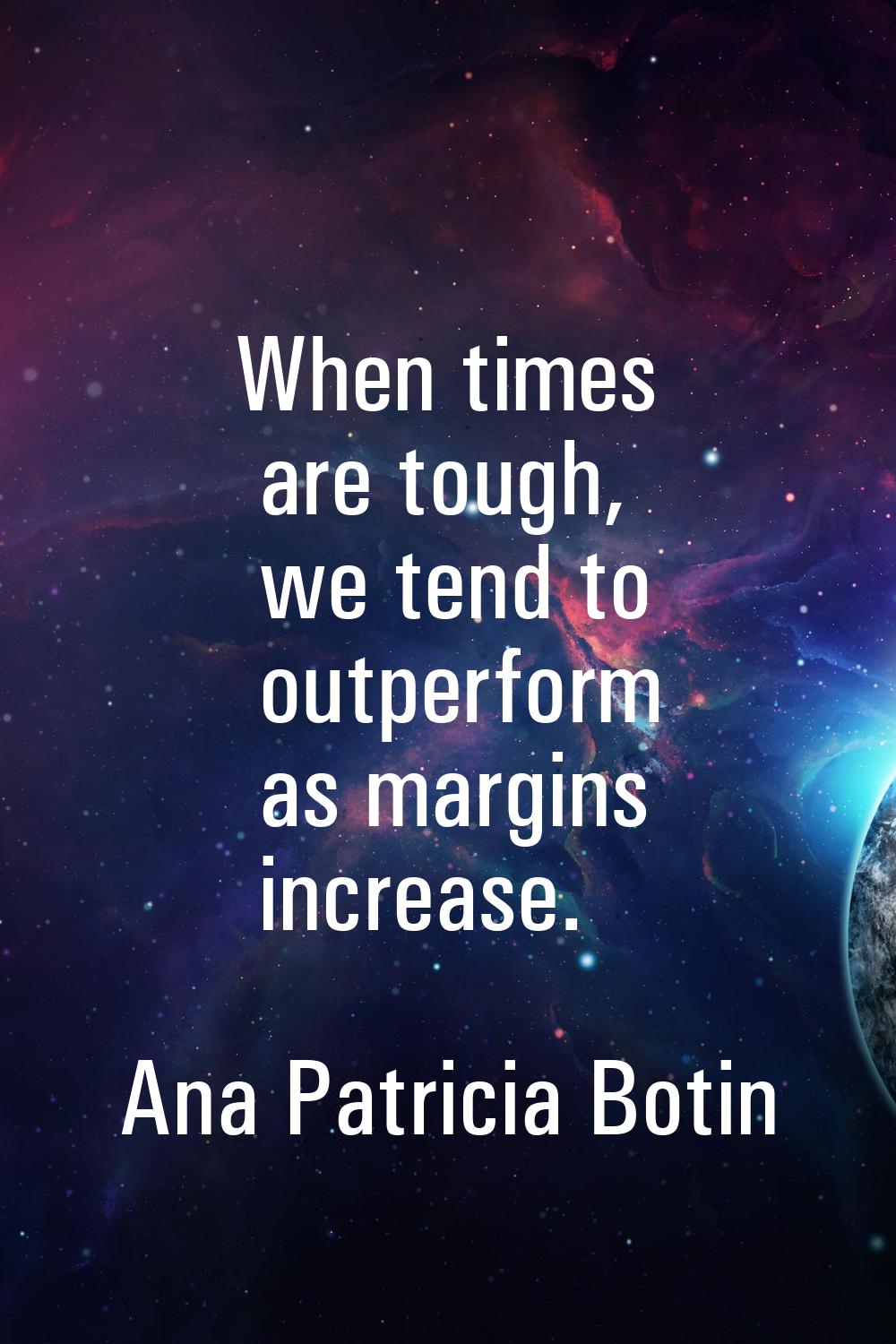 When times are tough, we tend to outperform as margins increase.