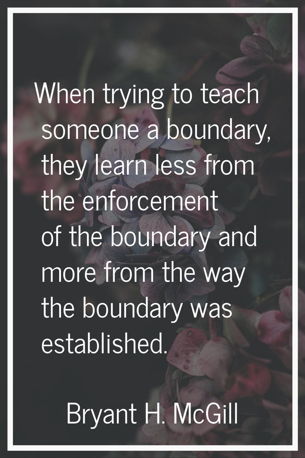 When trying to teach someone a boundary, they learn less from the enforcement of the boundary and m
