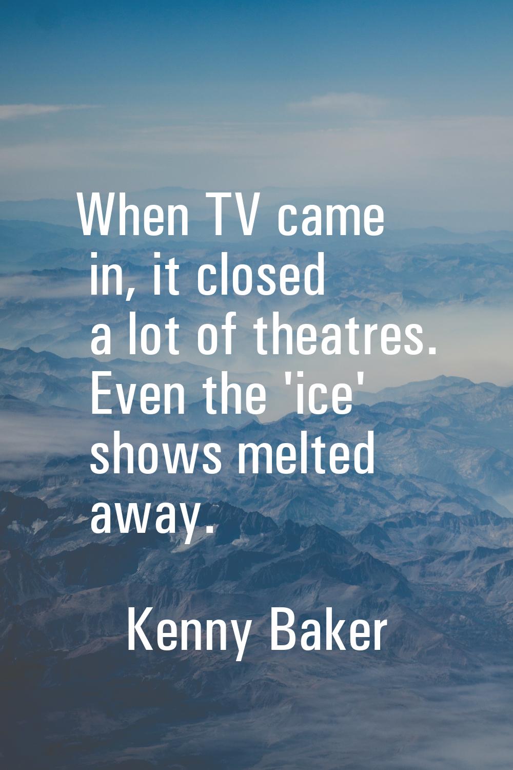 When TV came in, it closed a lot of theatres. Even the 'ice' shows melted away.