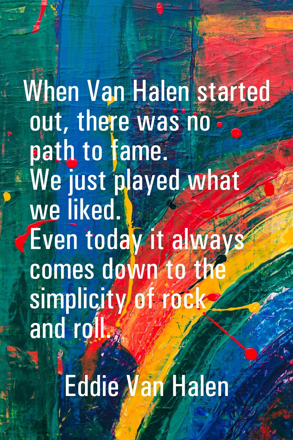 When Van Halen started out, there was no path to fame. We just played what we liked. Even today it 