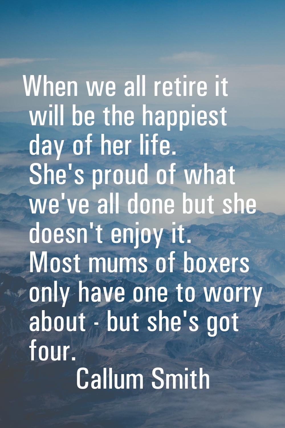 When we all retire it will be the happiest day of her life. She's proud of what we've all done but 