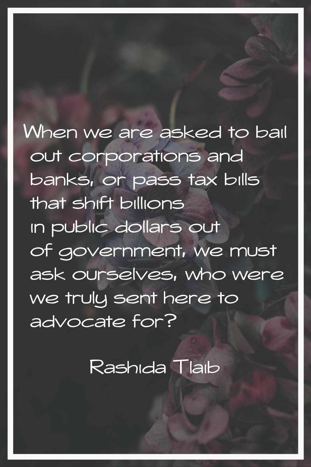 When we are asked to bail out corporations and banks, or pass tax bills that shift billions in publ