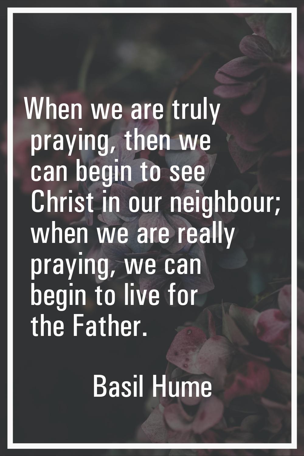 When we are truly praying, then we can begin to see Christ in our neighbour; when we are really pra