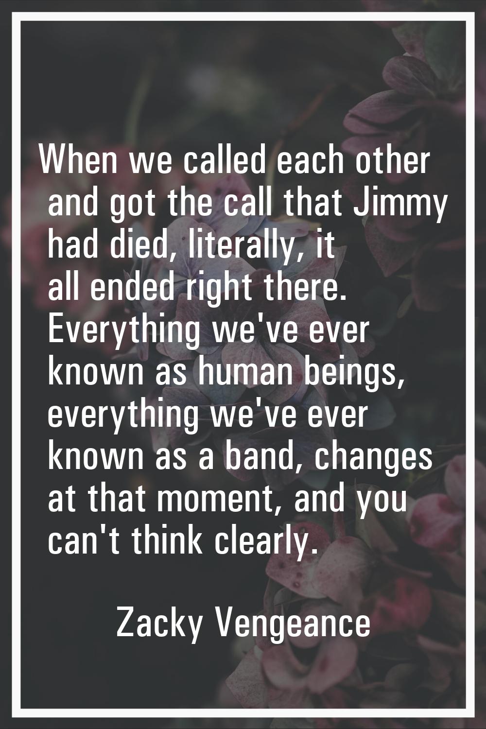 When we called each other and got the call that Jimmy had died, literally, it all ended right there