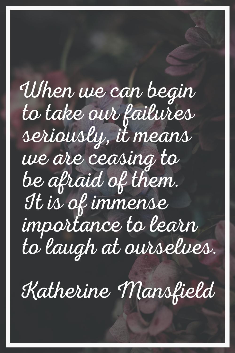 When we can begin to take our failures seriously, it means we are ceasing to be afraid of them. It 