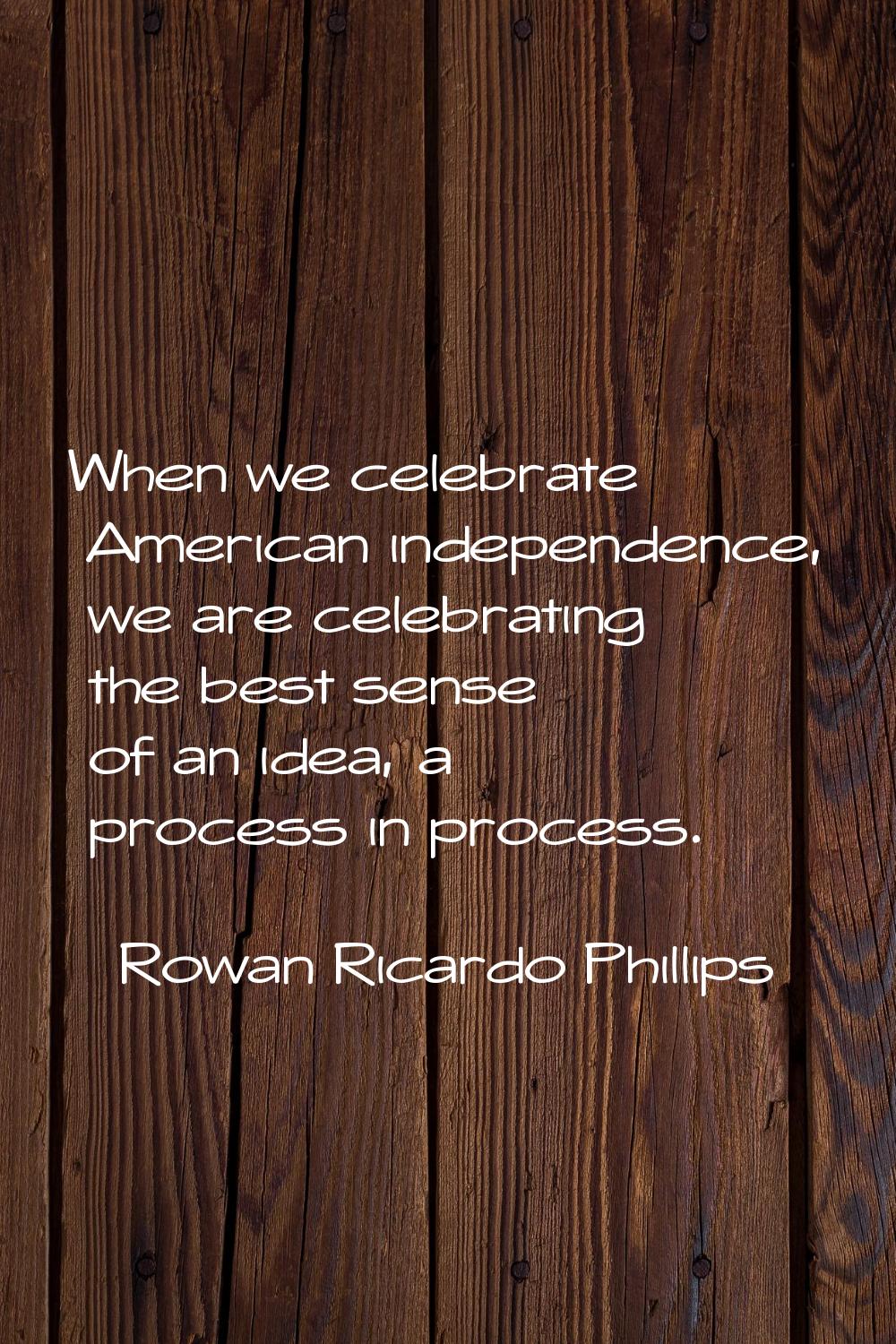 When we celebrate American independence, we are celebrating the best sense of an idea, a process in