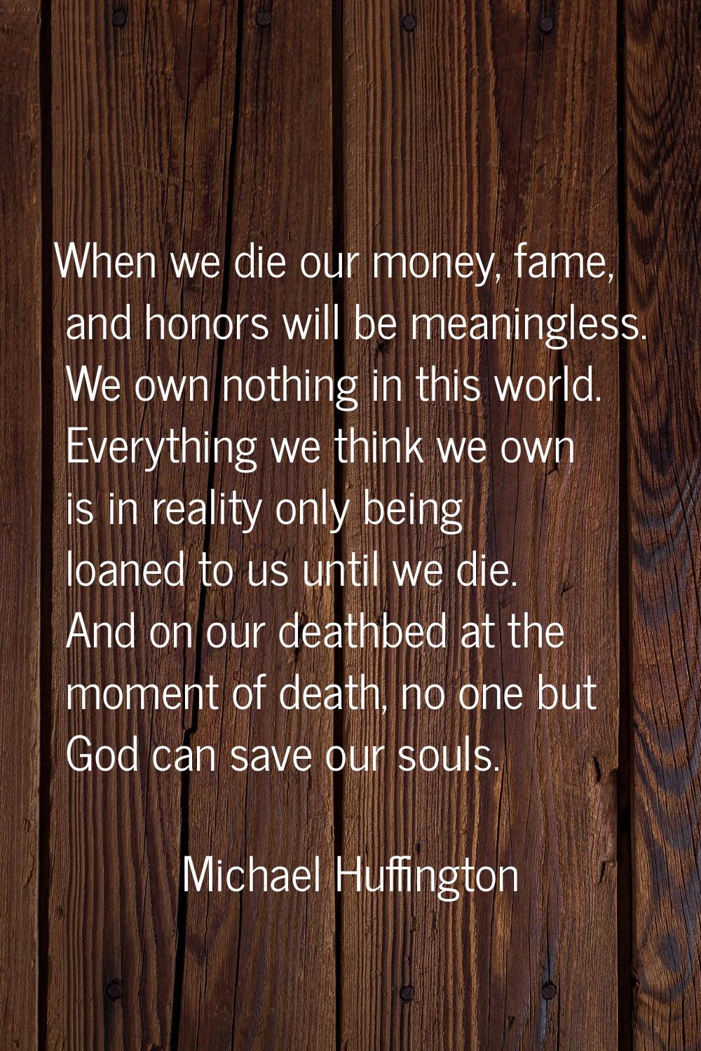 When we die our money, fame, and honors will be meaningless. We own nothing in this world. Everythi
