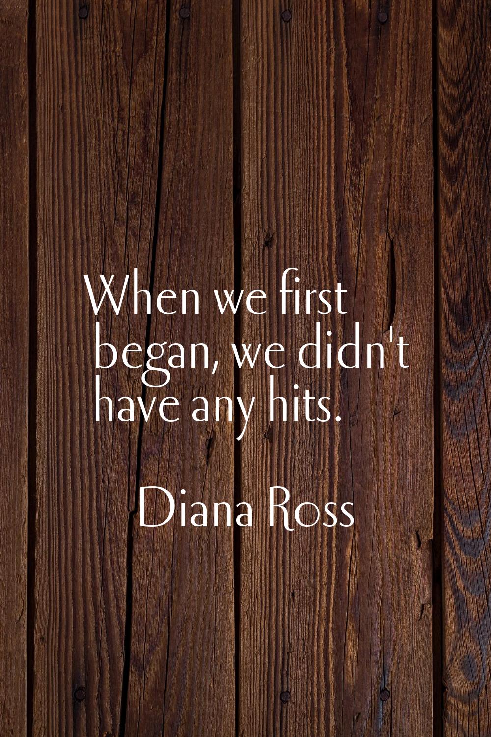 When we first began, we didn't have any hits.