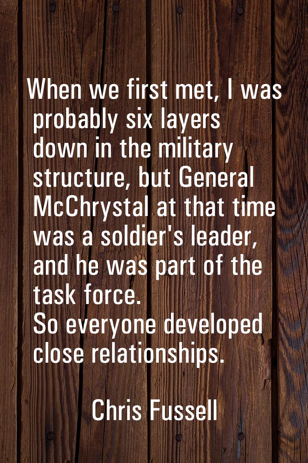 When we first met, I was probably six layers down in the military structure, but General McChrystal
