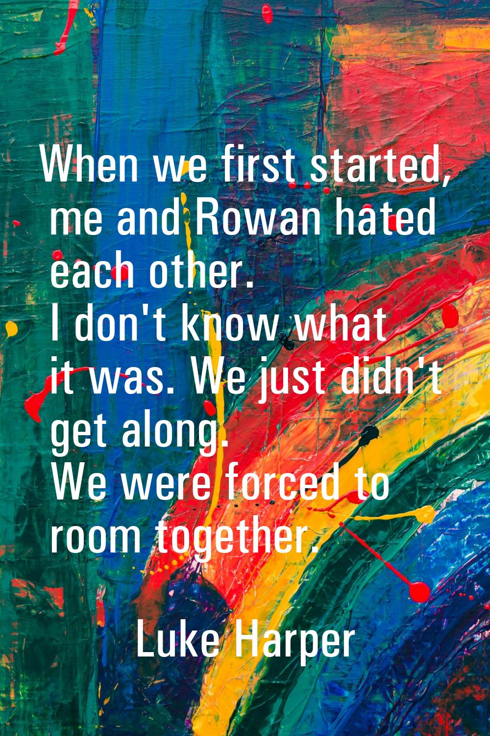 When we first started, me and Rowan hated each other. I don't know what it was. We just didn't get 