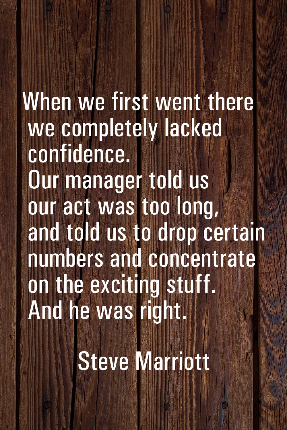 When we first went there we completely lacked confidence. Our manager told us our act was too long,