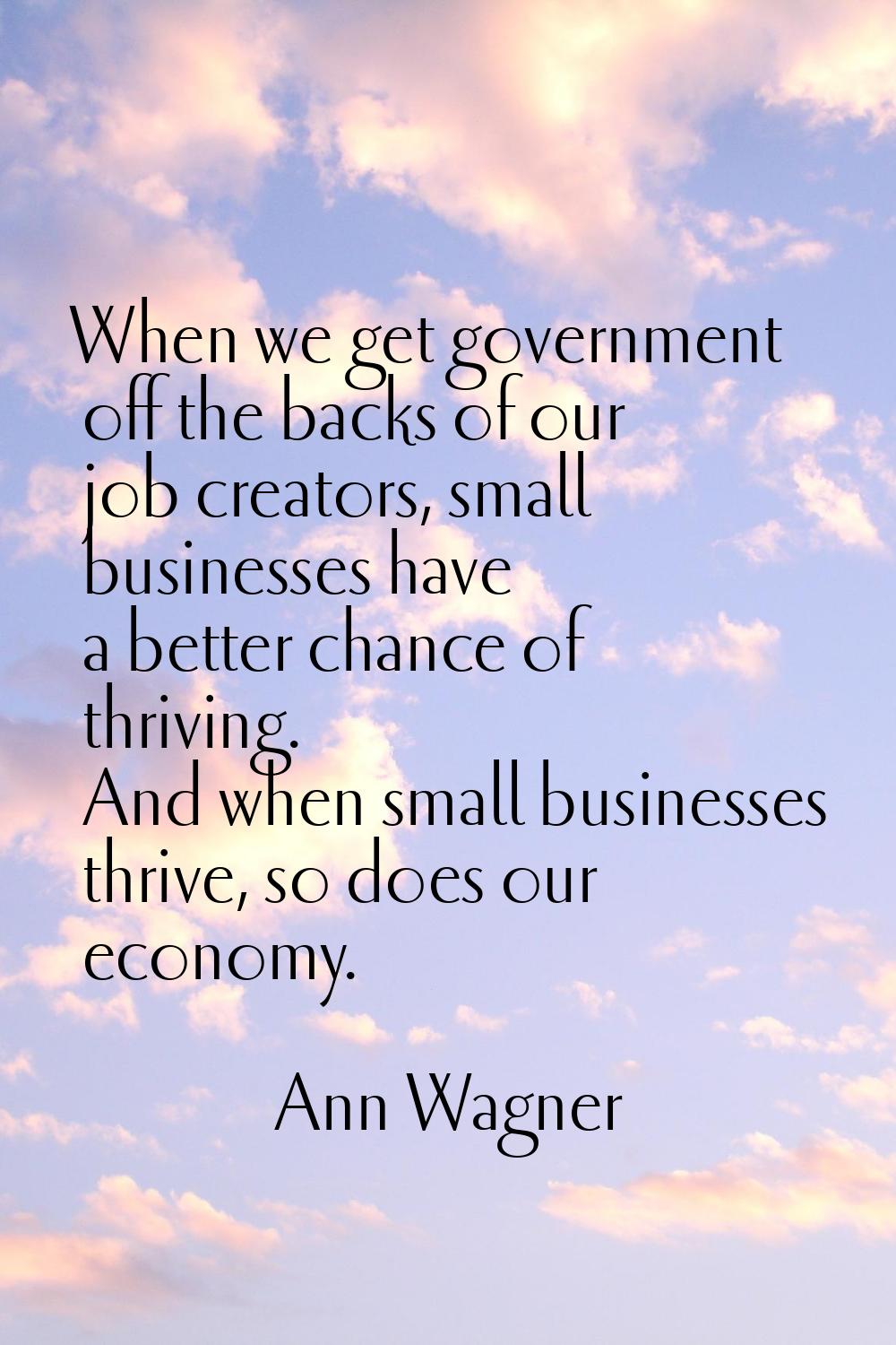 When we get government off the backs of our job creators, small businesses have a better chance of 