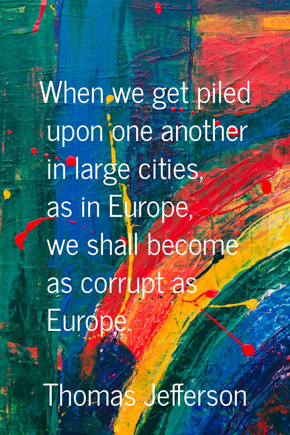 When we get piled upon one another in large cities, as in Europe, we shall become as corrupt as Eur