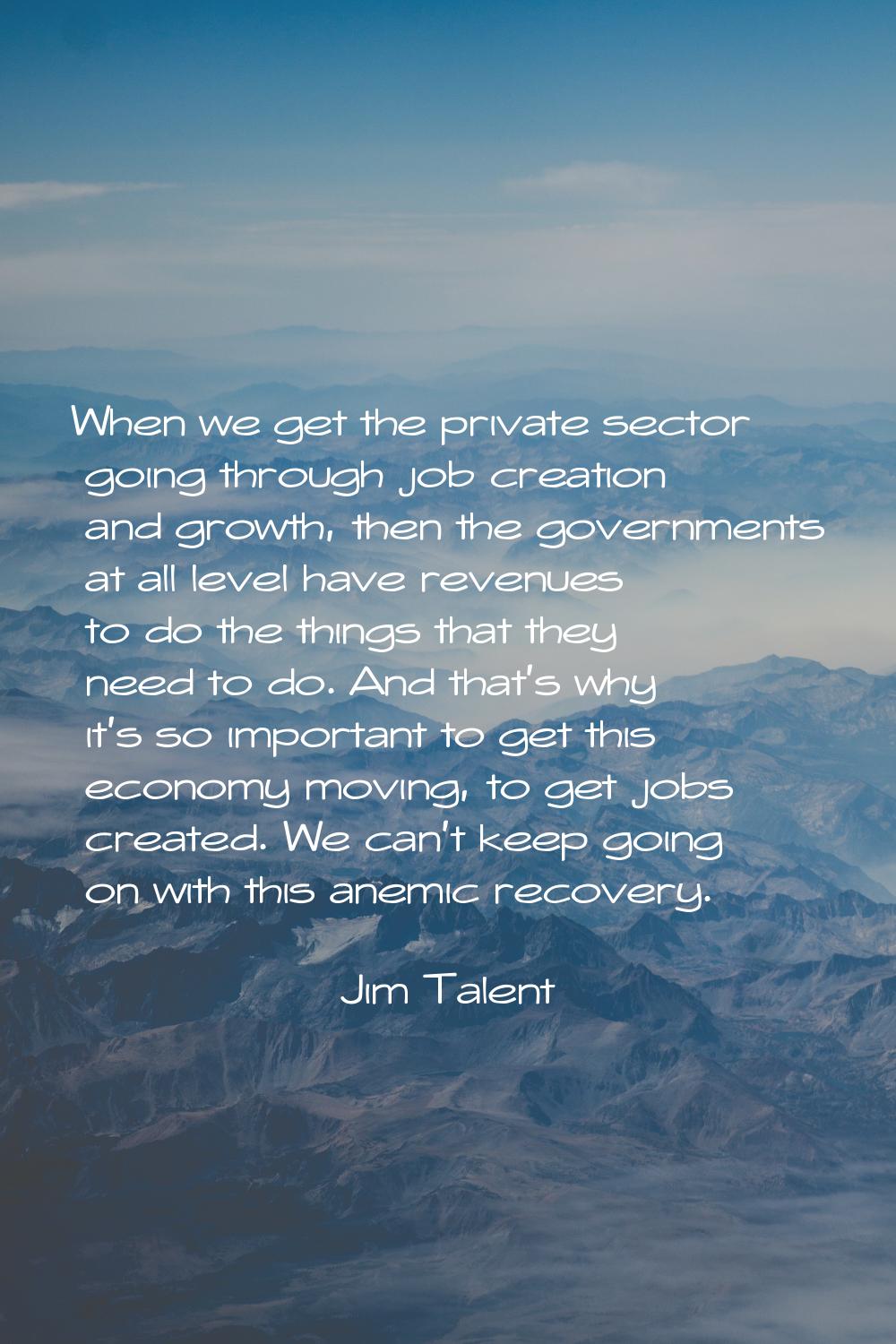 When we get the private sector going through job creation and growth, then the governments at all l