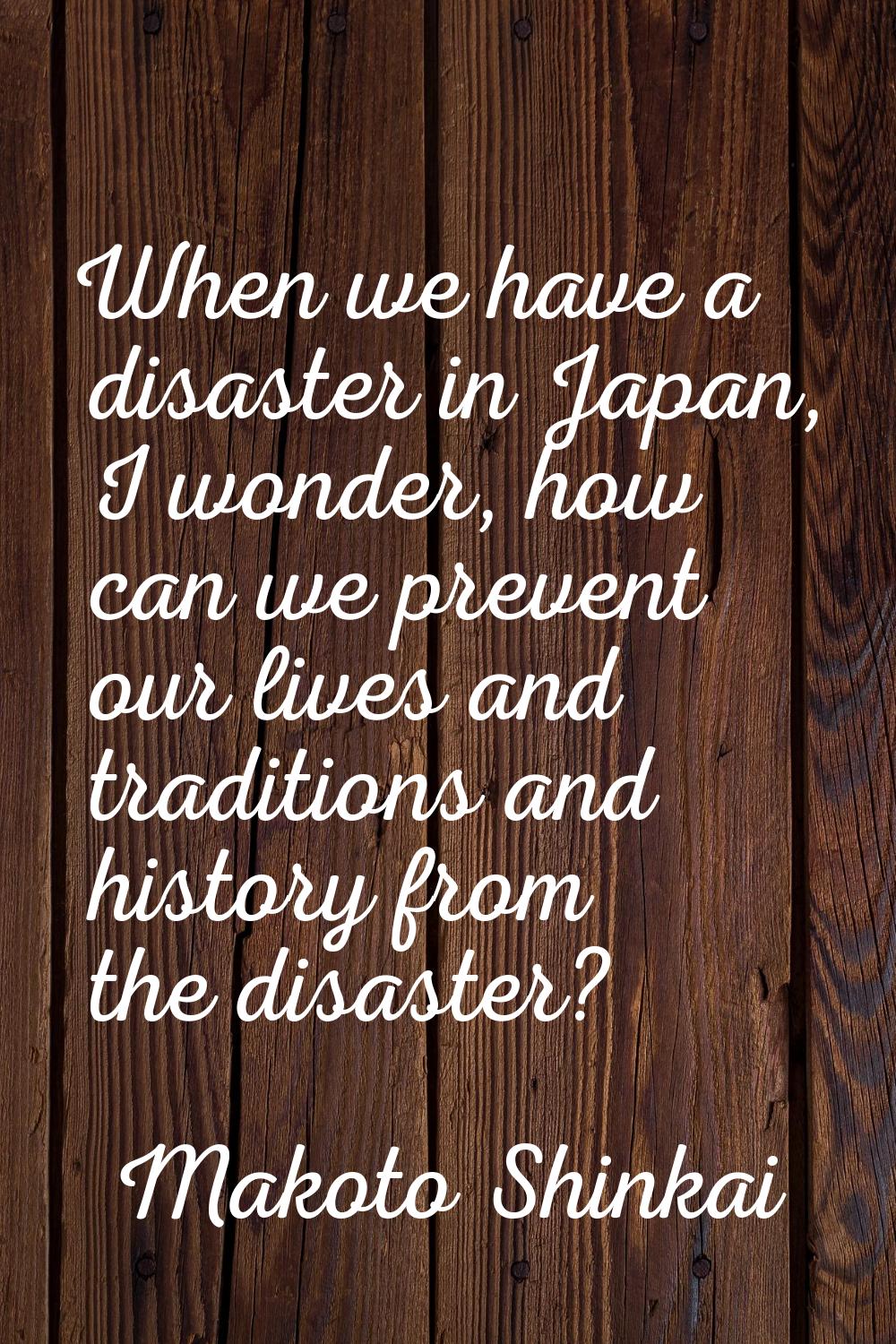 When we have a disaster in Japan, I wonder, how can we prevent our lives and traditions and history