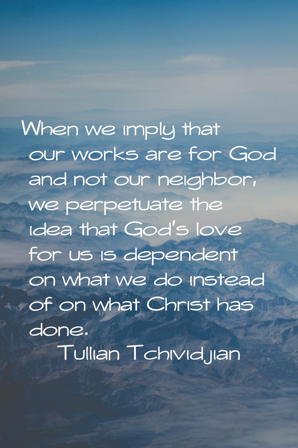 When we imply that our works are for God and not our neighbor, we perpetuate the idea that God's lo