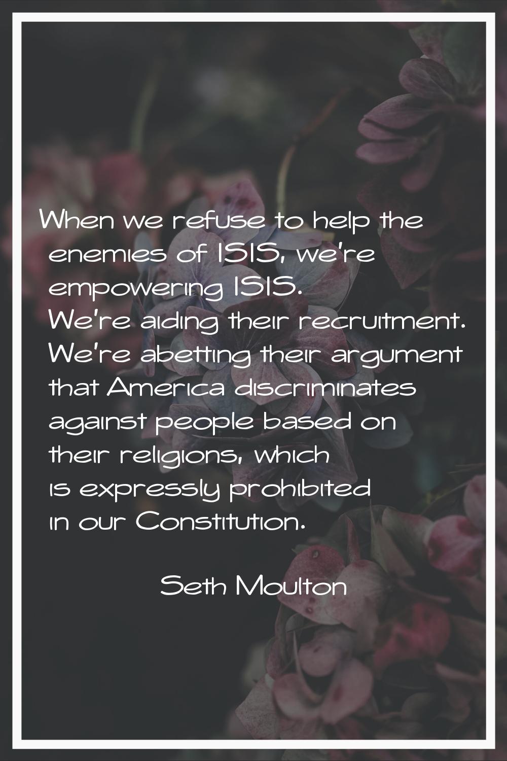 When we refuse to help the enemies of ISIS, we're empowering ISIS. We're aiding their recruitment. 