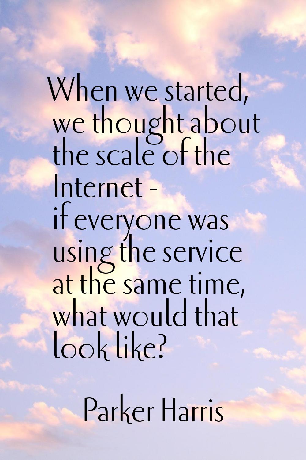 When we started, we thought about the scale of the Internet - if everyone was using the service at 