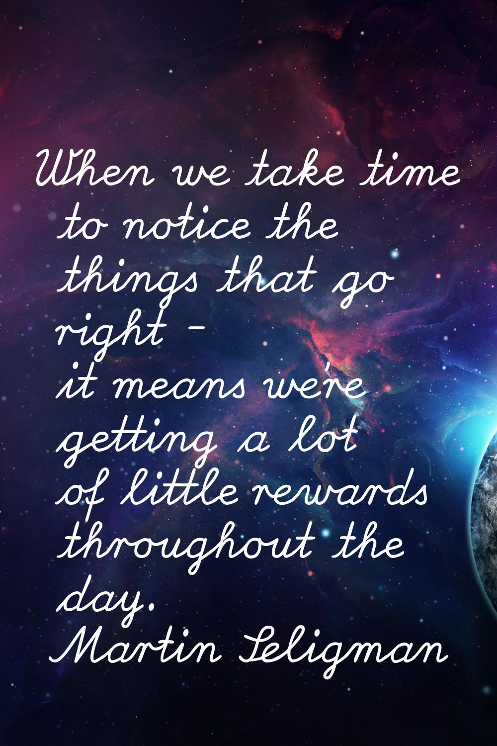 When we take time to notice the things that go right - it means we're getting a lot of little rewar