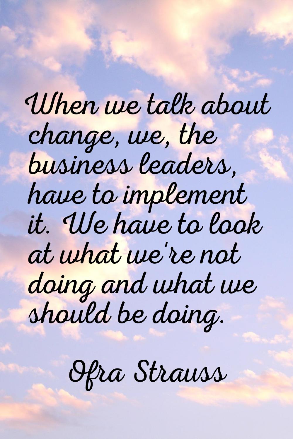 When we talk about change, we, the business leaders, have to implement it. We have to look at what 