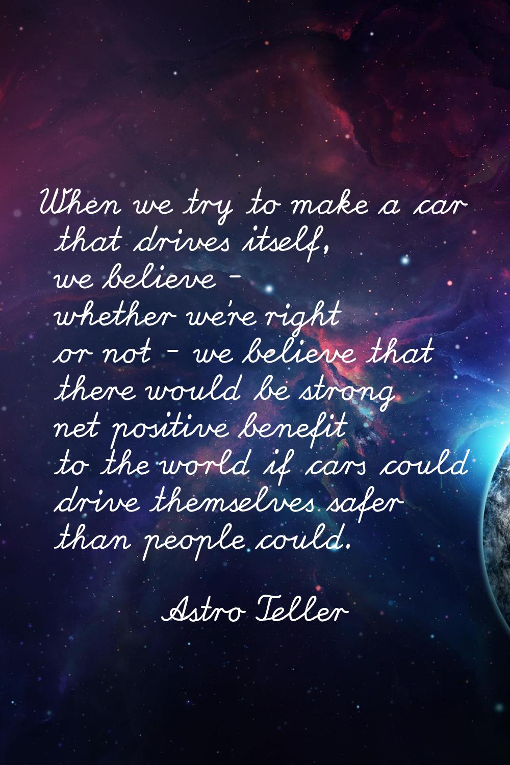 When we try to make a car that drives itself, we believe - whether we're right or not - we believe 