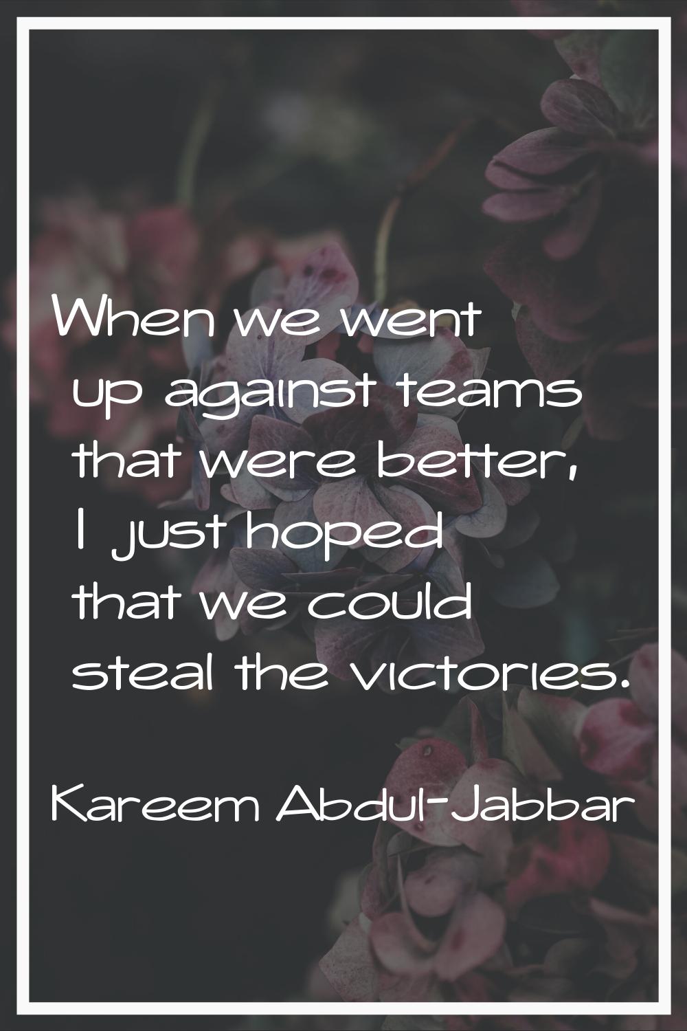 When we went up against teams that were better, I just hoped that we could steal the victories.