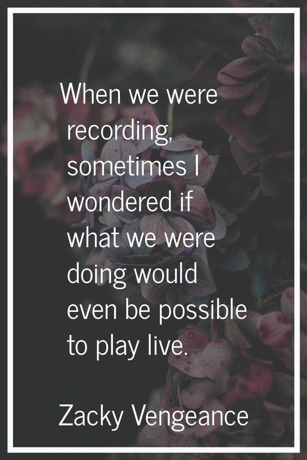 When we were recording, sometimes I wondered if what we were doing would even be possible to play l