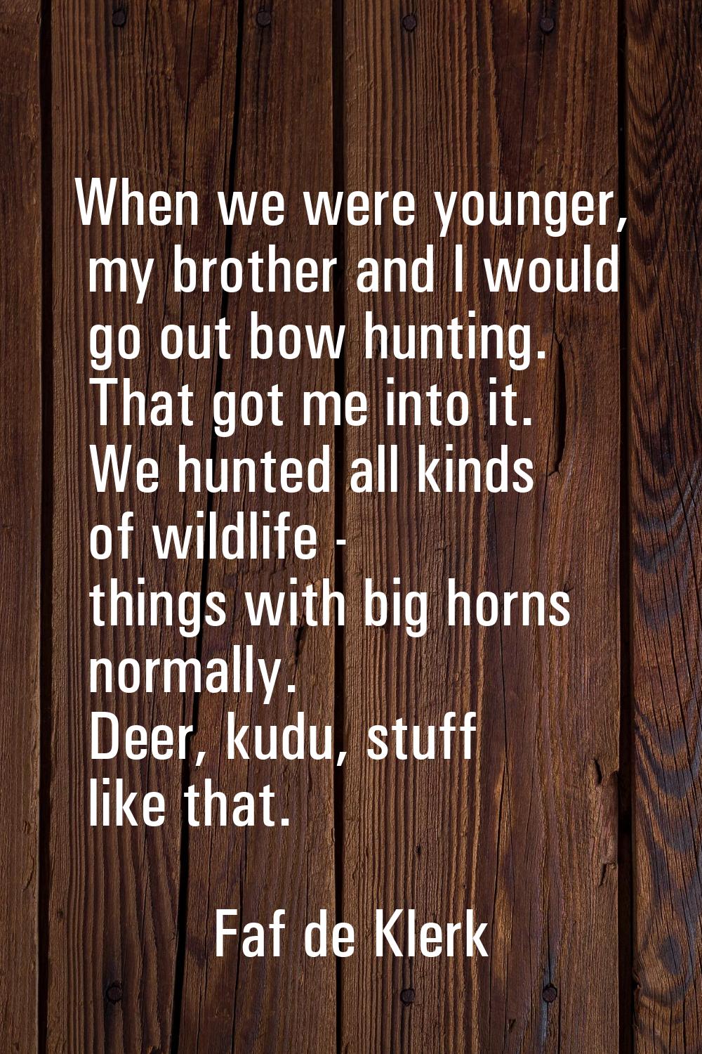 When we were younger, my brother and I would go out bow hunting. That got me into it. We hunted all