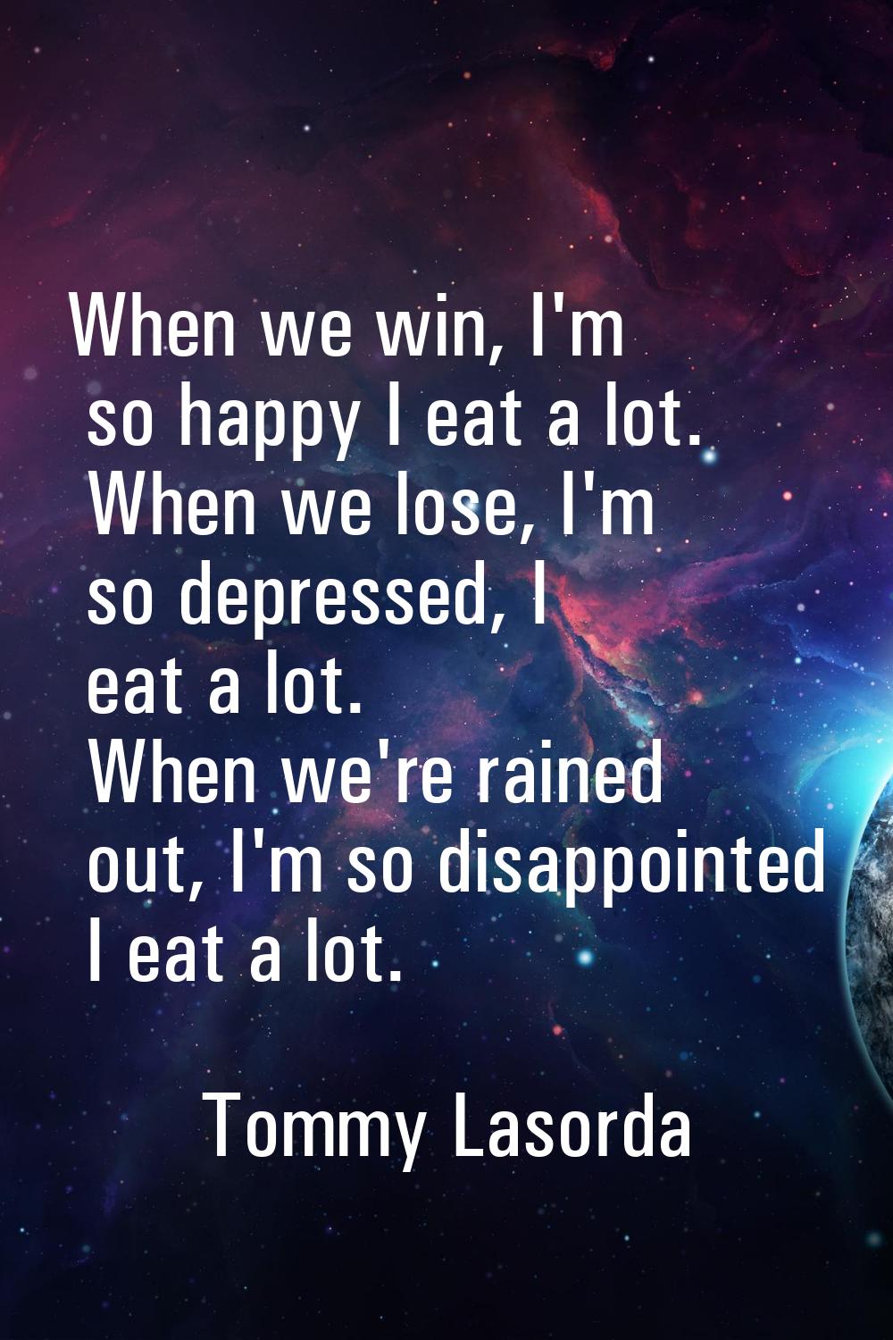 When we win, I'm so happy I eat a lot. When we lose, I'm so depressed, I eat a lot. When we're rain
