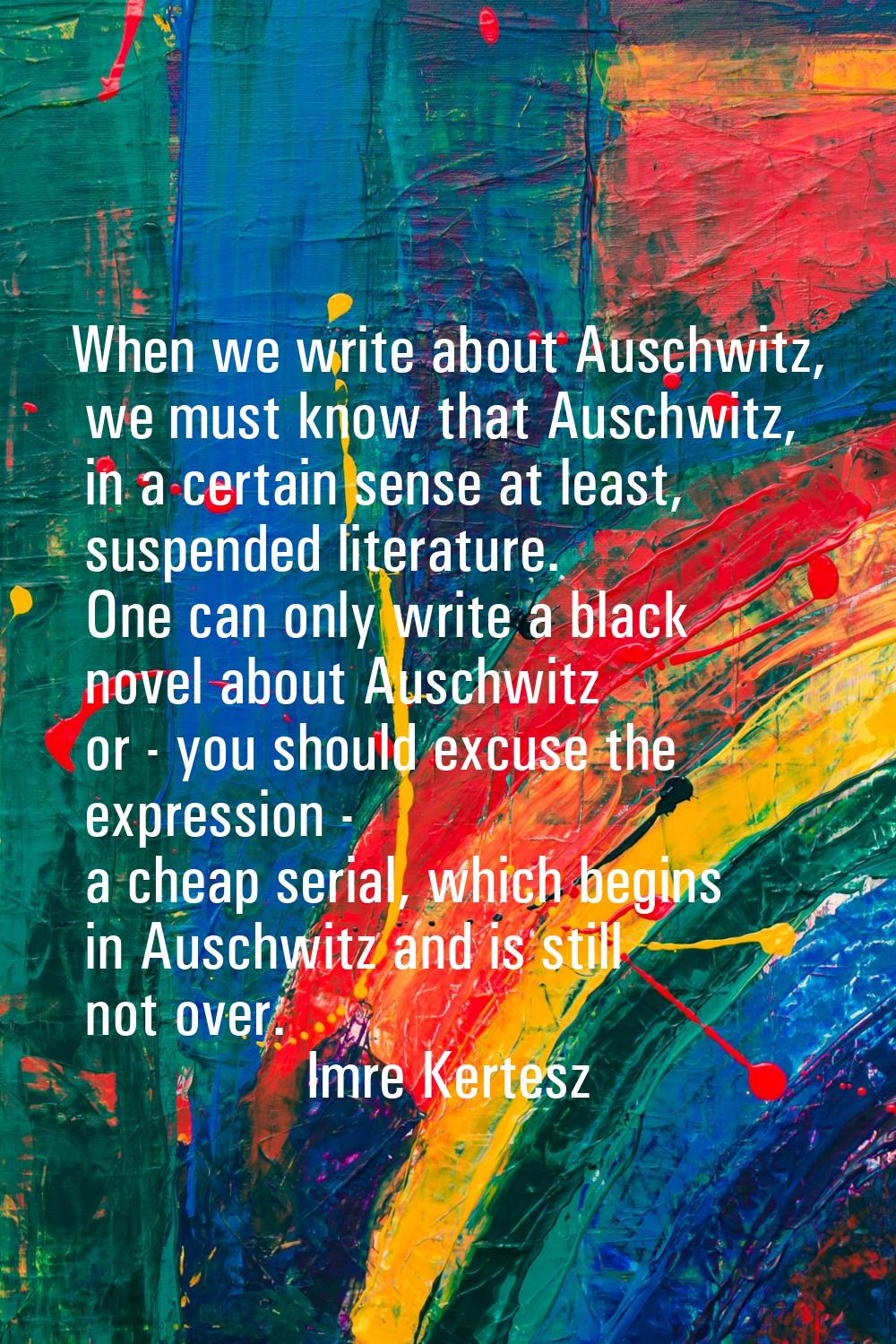When we write about Auschwitz, we must know that Auschwitz, in a certain sense at least, suspended 