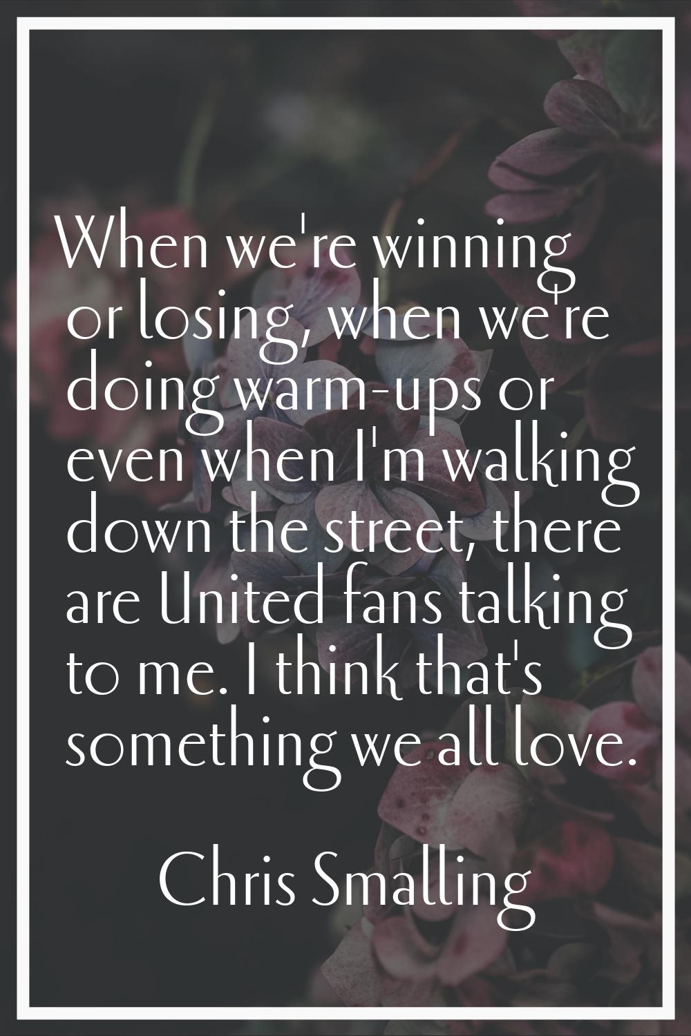 When we're winning or losing, when we're doing warm-ups or even when I'm walking down the street, t