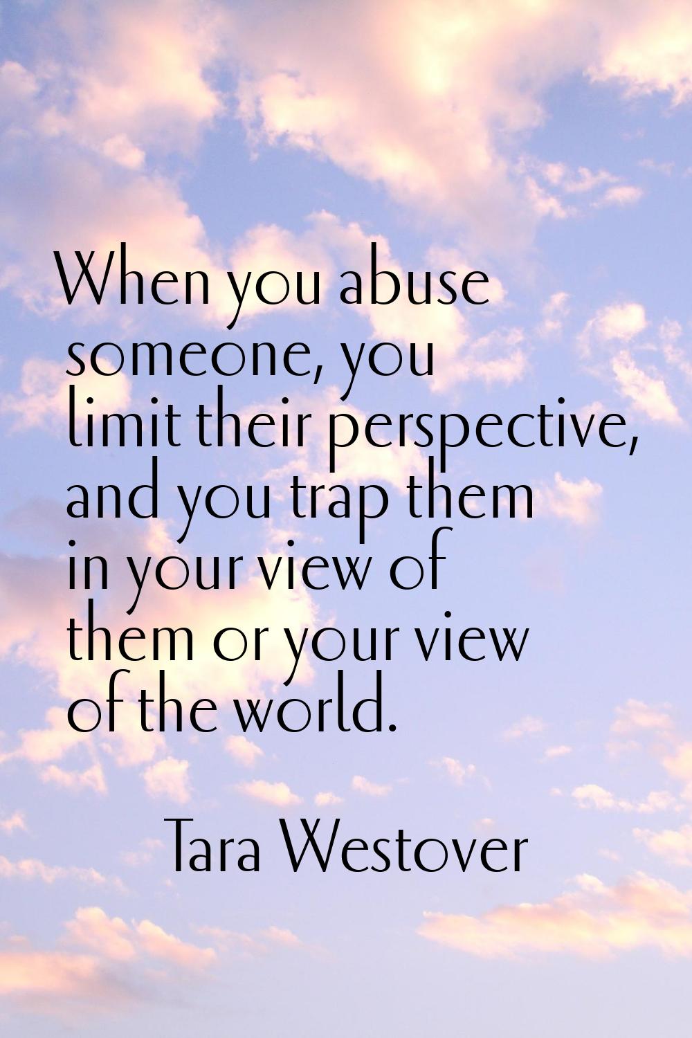 When you abuse someone, you limit their perspective, and you trap them in your view of them or your