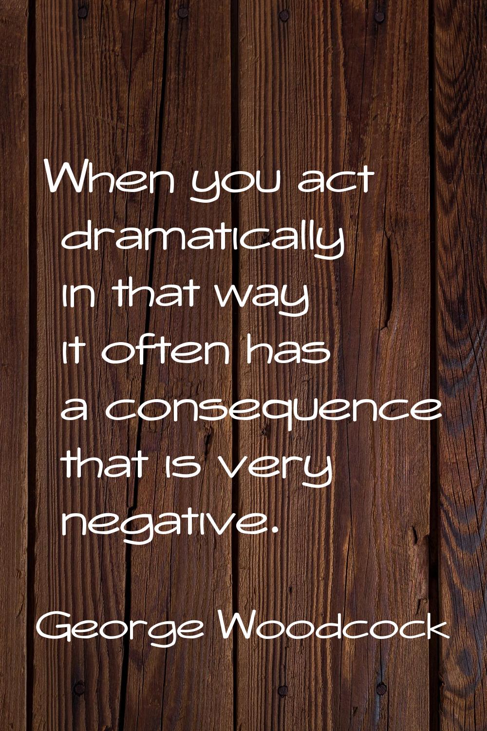 When you act dramatically in that way it often has a consequence that is very negative.