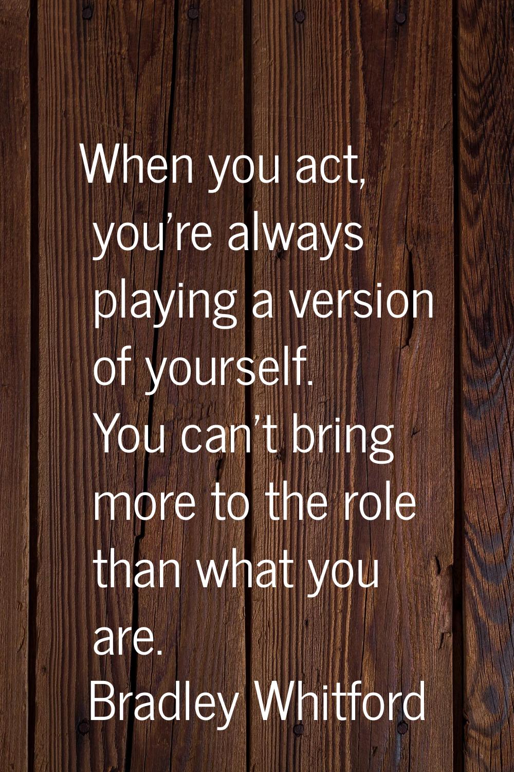 When you act, you're always playing a version of yourself. You can't bring more to the role than wh