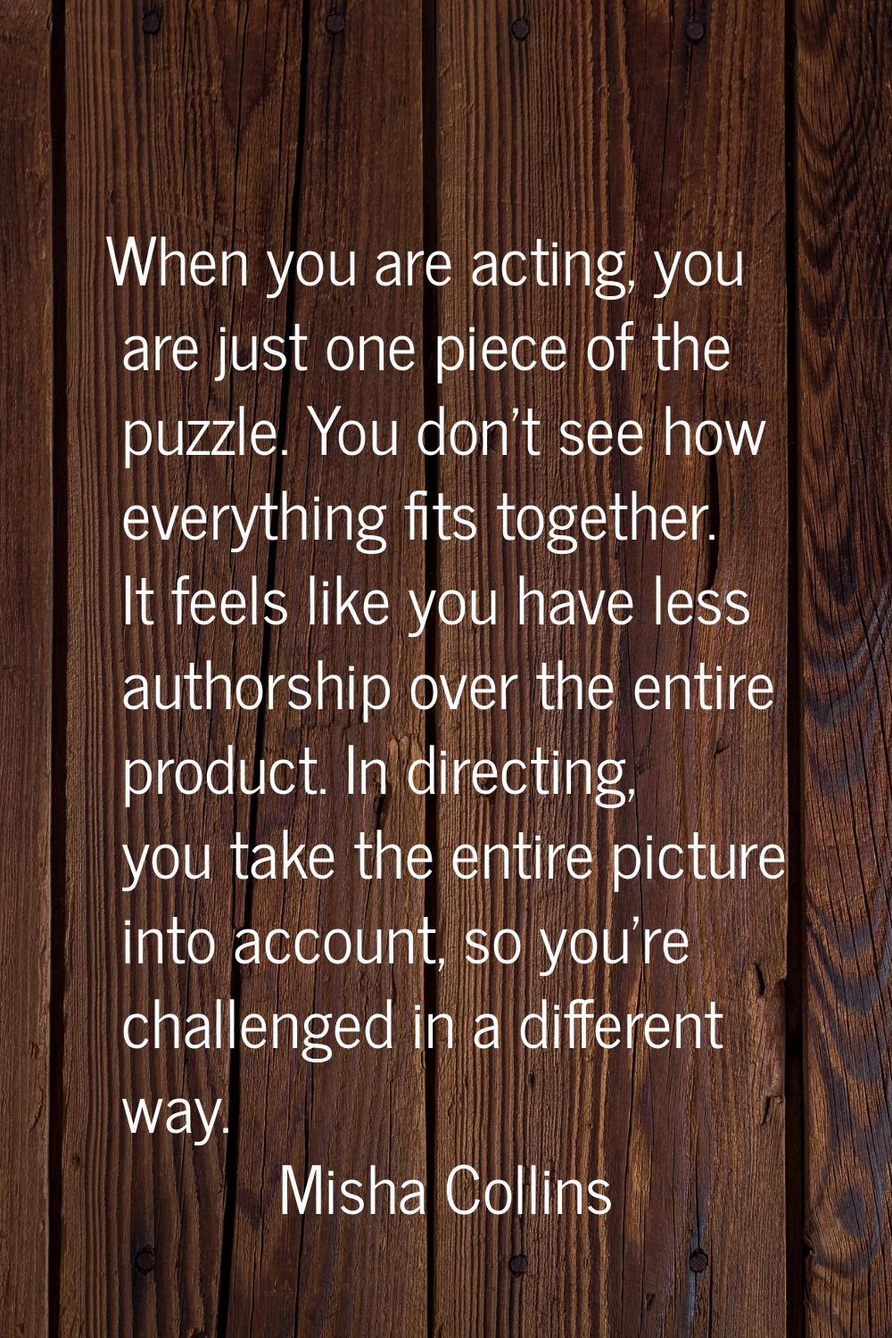 When you are acting, you are just one piece of the puzzle. You don't see how everything fits togeth