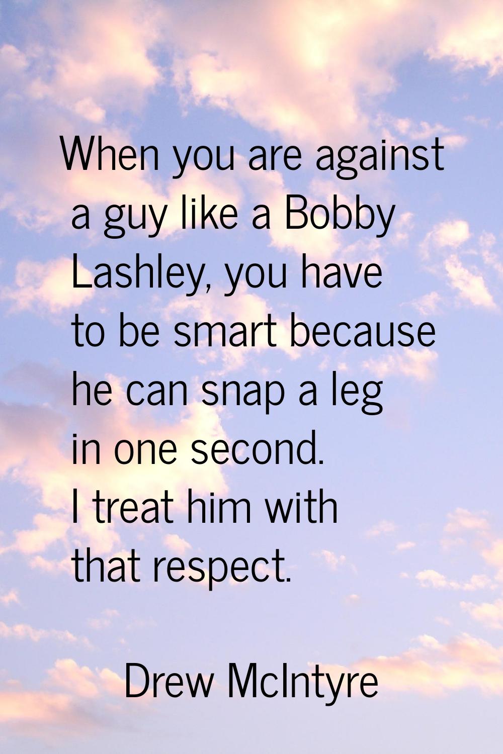 When you are against a guy like a Bobby Lashley, you have to be smart because he can snap a leg in 