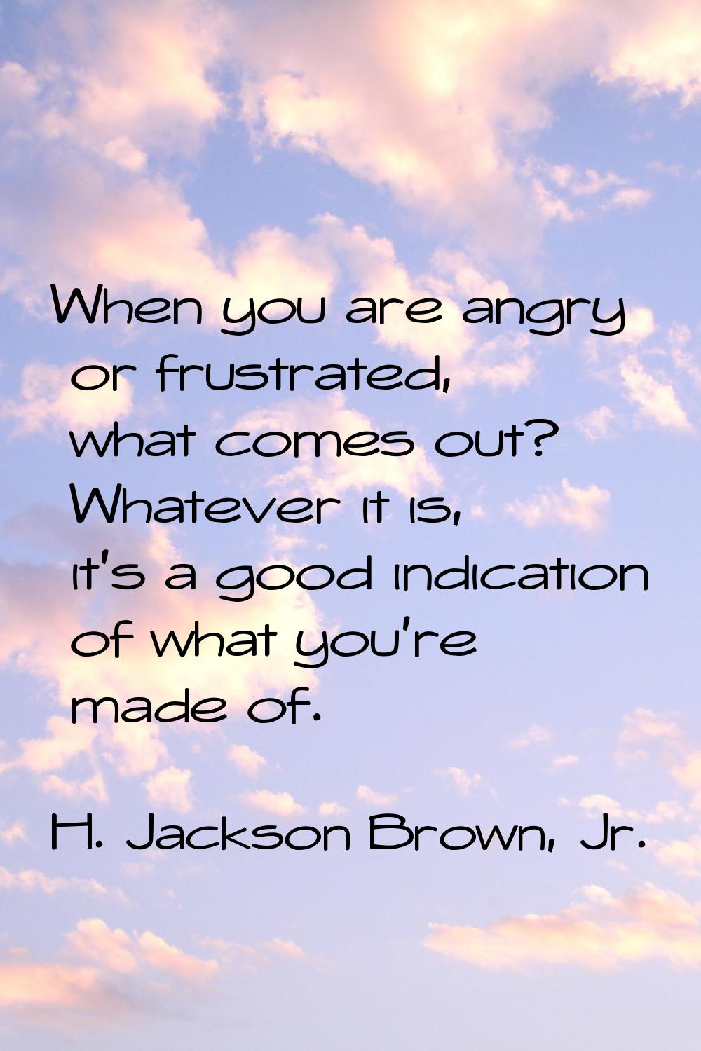 When you are angry or frustrated, what comes out? Whatever it is, it's a good indication of what yo