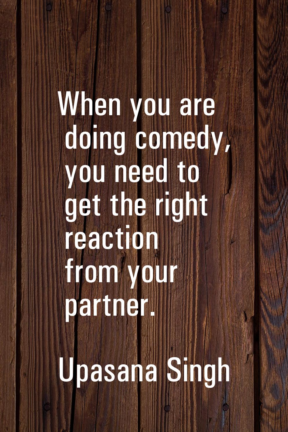When you are doing comedy, you need to get the right reaction from your partner.