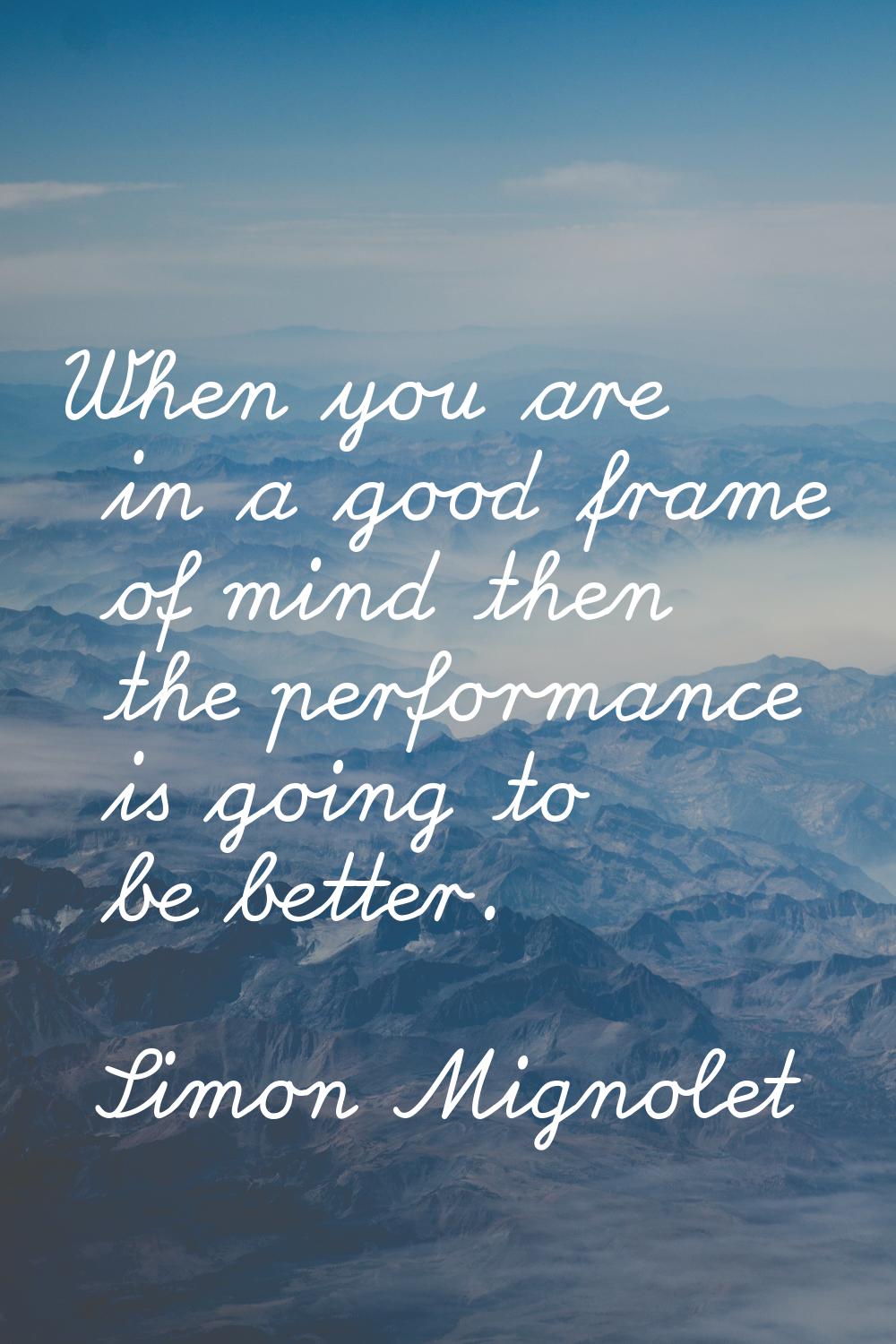 When you are in a good frame of mind then the performance is going to be better.